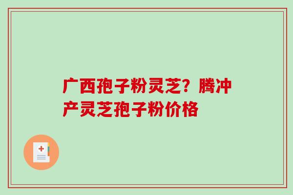 广西孢子粉灵芝？腾冲产灵芝孢子粉价格-第1张图片-破壁灵芝孢子粉研究指南