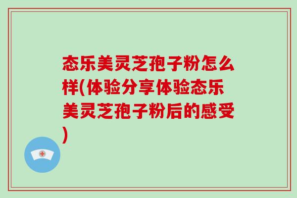 态乐美灵芝孢子粉怎么样(体验分享体验态乐美灵芝孢子粉后的感受)-第1张图片-破壁灵芝孢子粉研究指南