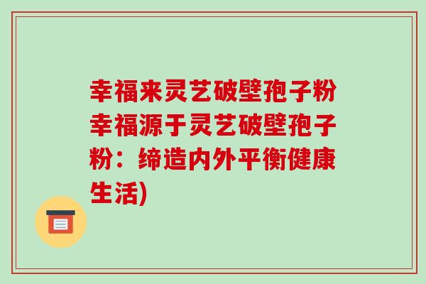 幸福来灵艺破壁孢子粉幸福源于灵艺破壁孢子粉:缔造内外平衡健康生活)-第1张图片-破壁灵芝孢子粉研究指南 幸福来灵艺破壁孢子粉幸福源于灵艺破壁孢子粉:缔造内外平衡健康生活)-第1张图片-破壁灵芝孢子粉研究指南