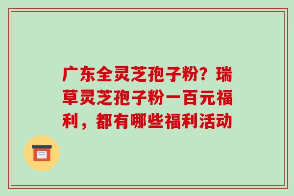 广东全灵芝孢子粉？瑞草灵芝孢子粉一百元福利，都有哪些福利活动-第1张图片-破壁灵芝孢子粉研究指南