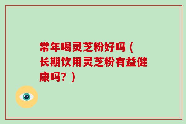 常年喝灵芝粉好吗 (长期饮用灵芝粉有益健康吗？)-第1张图片-破壁灵芝孢子粉研究指南