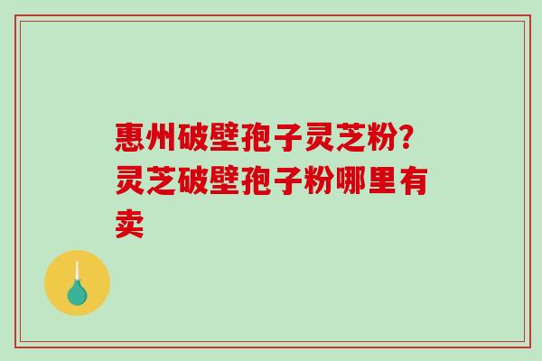 惠州破壁孢子灵芝粉？灵芝破壁孢子粉哪里有卖-第1张图片-破壁灵芝孢子粉研究指南