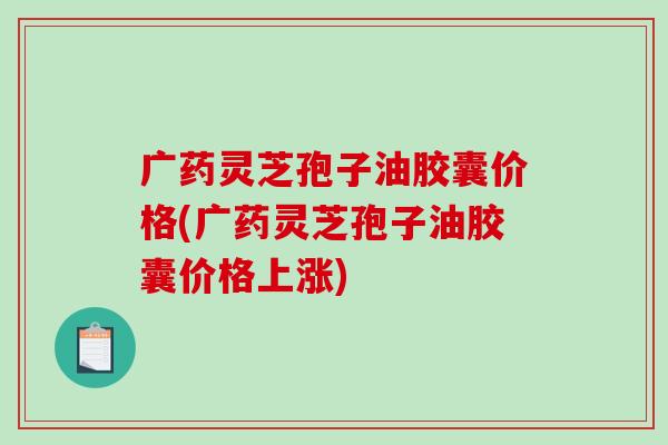 广药灵芝孢子油胶囊价格(广药灵芝孢子油胶囊价格上涨)-第1张图片-破壁灵芝孢子粉研究指南