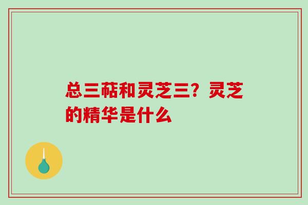 总三萜和灵芝三？灵芝的精华是什么-第1张图片-破壁灵芝孢子粉研究指南