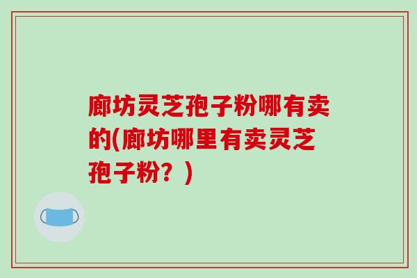 廊坊灵芝孢子粉哪有卖的(廊坊哪里有卖灵芝孢子粉?)-第1张图片-破壁灵芝孢子粉研究指南 廊坊灵芝孢子粉哪有卖的(廊坊哪里有卖灵芝孢子粉?)-第1张图片-破壁灵芝孢子粉研究指南