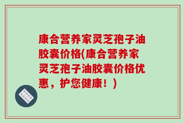 康合营养家灵芝孢子油胶囊价格(康合营养家灵芝孢子油胶囊价格优惠,护您健康!)-第1张图片-破壁灵芝孢子粉研究指南 康合营养家灵芝孢子油胶囊价格(康合营养家灵芝孢子油胶囊价格优惠,护您健康!)-第1张图片-破壁灵芝孢子粉研究指南