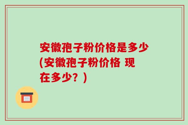安徽孢子粉价格是多少(安徽孢子粉价格 现在多少?)-第1张图片-破壁灵芝孢子粉研究指南 安徽孢子粉价格是多少(安徽孢子粉价格 现在多少?)-第1张图片-破壁灵芝孢子粉研究指南