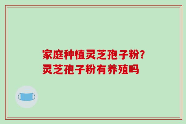 家庭种植灵芝孢子粉？灵芝孢子粉有养殖吗-第1张图片-破壁灵芝孢子粉研究指南