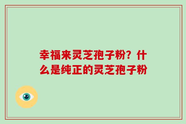 幸福来灵芝孢子粉?什么是纯正的灵芝孢子粉-第1张图片-破壁灵芝孢子粉研究指南 幸福来灵芝孢子粉?什么是纯正的灵芝孢子粉-第1张图片-破壁灵芝孢子粉研究指南