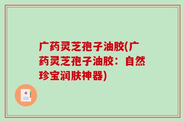 广药灵芝孢子油胶(广药灵芝孢子油胶:自然珍宝润肤神器)-第1张图片-破壁灵芝孢子粉研究指南 广药灵芝孢子油胶(广药灵芝孢子油胶:自然珍宝润肤神器)-第1张图片-破壁灵芝孢子粉研究指南