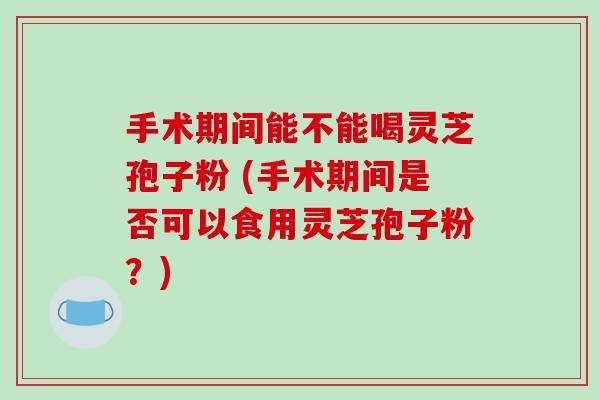 手术期间能不能喝灵芝孢子粉 (手术期间是否可以食用灵芝孢子粉？)-第1张图片-破壁灵芝孢子粉研究指南