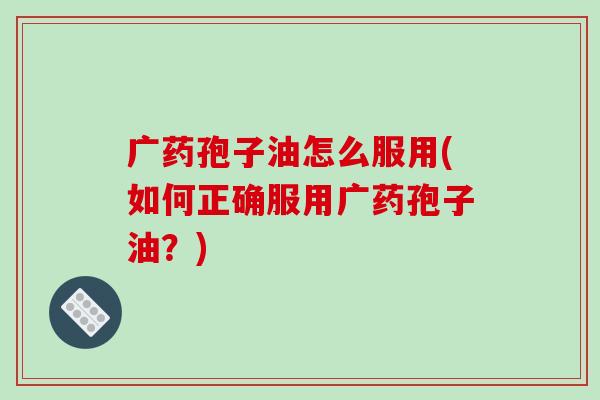 广药孢子油怎么服用(如何正确服用广药孢子油？)-第1张图片-破壁灵芝孢子粉研究指南