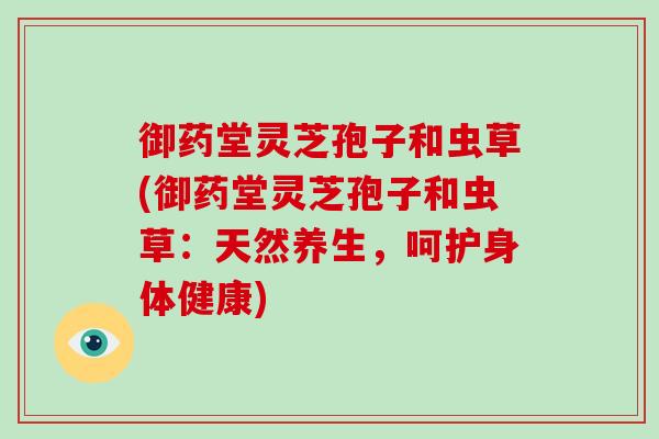 御药堂灵芝孢子和虫草(御药堂灵芝孢子和虫草:天然养生,呵护身体健康)-第1张图片-破壁灵芝孢子粉研究指南 御药堂灵芝孢子和虫草(御药堂灵芝孢子和虫草:天然养生,呵护身体健康)-第1张图片-破壁灵芝孢子粉研究指南