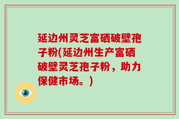 延边州灵芝富硒破壁孢子粉(延边州生产富硒破壁灵芝孢子粉,助力保健市场。)-第1张图片-破壁灵芝孢子粉研究指南 延边州灵芝富硒破壁孢子粉(延边州生产富硒破壁灵芝孢子粉,助力保健市场。)-第1张图片-破壁灵芝孢子粉研究指南