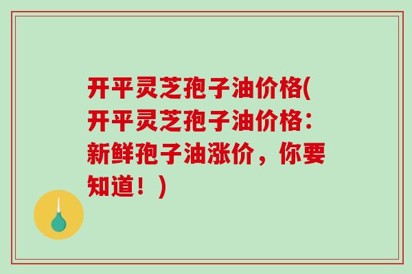 开平灵芝孢子油价格(开平灵芝孢子油价格:新鲜孢子油涨价,你要知道!)-第1张图片-破壁灵芝孢子粉研究指南 开平灵芝孢子油价格(开平灵芝孢子油价格:新鲜孢子油涨价,你要知道!)-第1张图片-破壁灵芝孢子粉研究指南