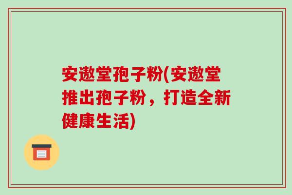 安遨堂孢子粉(安遨堂推出孢子粉,打造全新健康生活)-第1张图片-破壁灵芝孢子粉研究指南 安遨堂孢子粉(安遨堂推出孢子粉,打造全新健康生活)-第1张图片-破壁灵芝孢子粉研究指南