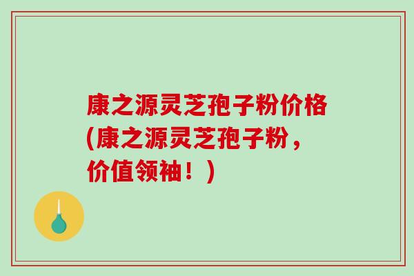 康之源灵芝孢子粉价格(康之源灵芝孢子粉,价值领袖!)-第1张图片-破壁灵芝孢子粉研究指南 康之源灵芝孢子粉价格(康之源灵芝孢子粉,价值领袖!)-第1张图片-破壁灵芝孢子粉研究指南