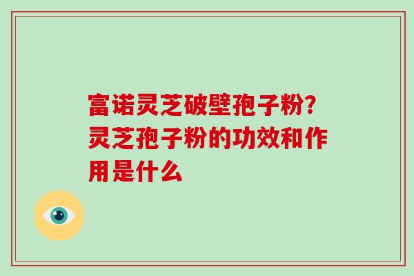 富诺灵芝破壁孢子粉？灵芝孢子粉的功效和作用是什么-第1张图片-破壁灵芝孢子粉研究指南
