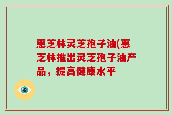 惠芝林灵芝孢子油(惠芝林推出灵芝孢子油产品,提高健康水平-第1张图片-破壁灵芝孢子粉研究指南 惠芝林灵芝孢子油(惠芝林推出灵芝孢子油产品,提高健康水平-第1张图片-破壁灵芝孢子粉研究指南
