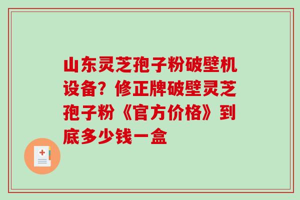 山东灵芝孢子粉破壁机设备?修正牌破壁灵芝孢子粉《官方价格》到底多少钱一盒-第1张图片-破壁灵芝孢子粉研究指南 山东灵芝孢子粉破壁机设备?修正牌破壁灵芝孢子粉《官方价格》到底多少钱一盒-第1张图片-破壁灵芝孢子粉研究指南