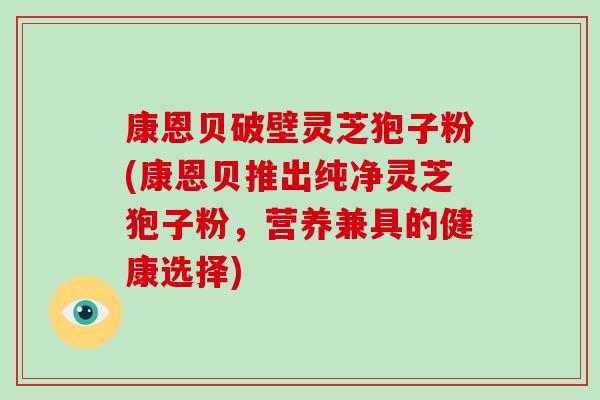 康恩贝破壁灵芝狍子粉(康恩贝推出纯净灵芝狍子粉,营养兼具的健康选择)-第1张图片-破壁灵芝孢子粉研究指南 康恩贝破壁灵芝狍子粉(康恩贝推出纯净灵芝狍子粉,营养兼具的健康选择)-第1张图片-破壁灵芝孢子粉研究指南