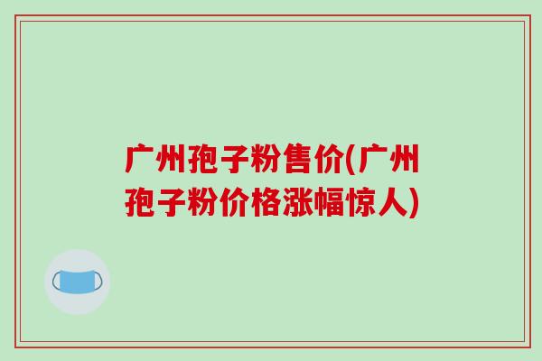 广州孢子粉售价(广州孢子粉价格涨幅惊人)-第1张图片-破壁灵芝孢子粉研究指南 广州孢子粉售价(广州孢子粉价格涨幅惊人)-第1张图片-破壁灵芝孢子粉研究指南