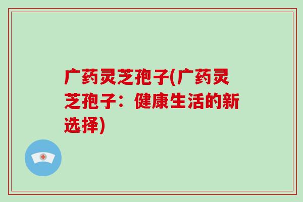 广药灵芝孢子(广药灵芝孢子:健康生活的新选择)-第1张图片-破壁灵芝孢子粉研究指南 广药灵芝孢子(广药灵芝孢子:健康生活的新选择)-第1张图片-破壁灵芝孢子粉研究指南