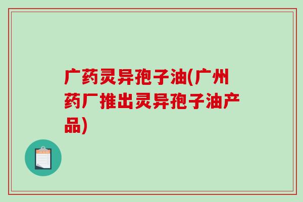 广药灵异孢子油(广州药厂推出灵异孢子油产品)-第1张图片-破壁灵芝孢子粉研究指南