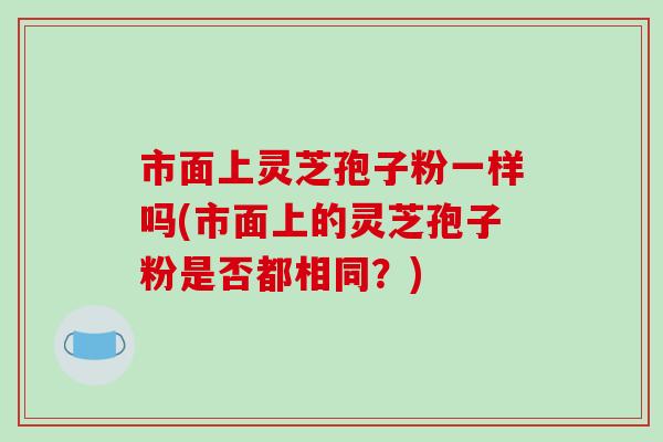 市面上灵芝孢子粉一样吗(市面上的灵芝孢子粉是否都相同?)-第1张图片-破壁灵芝孢子粉研究指南 市面上灵芝孢子粉一样吗(市面上的灵芝孢子粉是否都相同?)-第1张图片-破壁灵芝孢子粉研究指南