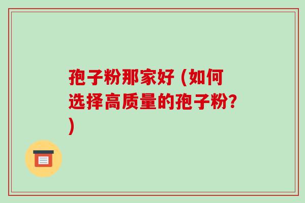 孢子粉那家好 (如何选择高质量的孢子粉？)-第1张图片-破壁灵芝孢子粉研究指南