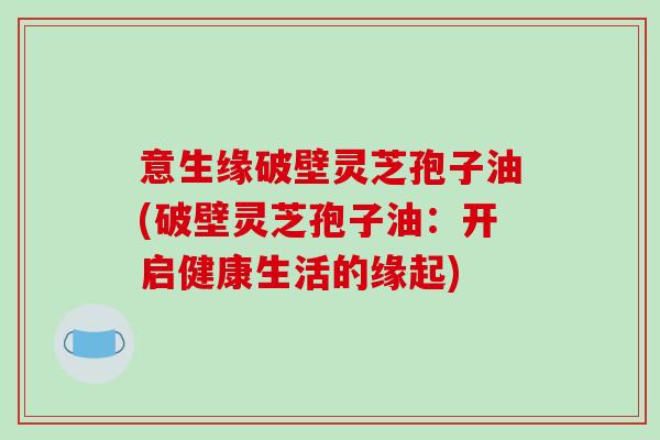 意生缘破壁灵芝孢子油(破壁灵芝孢子油：开启健康生活的缘起)-第1张图片-破壁灵芝孢子粉研究指南