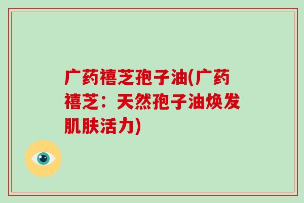 广药禧芝孢子油(广药禧芝:天然孢子油焕发肌肤活力)-第1张图片-破壁灵芝孢子粉研究指南 广药禧芝孢子油(广药禧芝:天然孢子油焕发肌肤活力)-第1张图片-破壁灵芝孢子粉研究指南