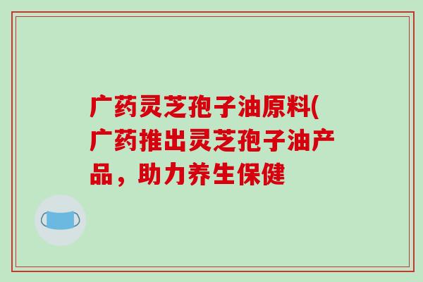 广药灵芝孢子油原料(广药推出灵芝孢子油产品，助力养生保健-第1张图片-破壁灵芝孢子粉研究指南