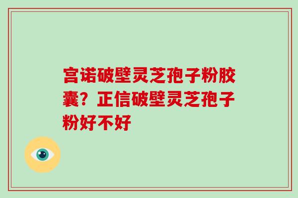 宫诺破壁灵芝孢子粉胶囊？正信破壁灵芝孢子粉好不好-第1张图片-破壁灵芝孢子粉研究指南
