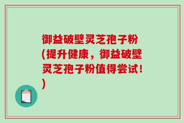 御益破壁灵芝孢子粉 (提升健康，御益破壁灵芝孢子粉值得尝试！)-第1张图片-破壁灵芝孢子粉研究指南