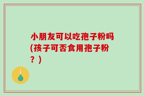 小朋友可以吃孢子粉吗(孩子可否食用孢子粉？)-第1张图片-破壁灵芝孢子粉研究指南