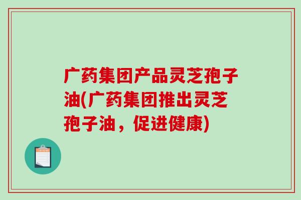 广药集团产品灵芝孢子油(广药集团推出灵芝孢子油,促进健康)-第1张图片-破壁灵芝孢子粉研究指南 广药集团产品灵芝孢子油(广药集团推出灵芝孢子油,促进健康)-第1张图片-破壁灵芝孢子粉研究指南