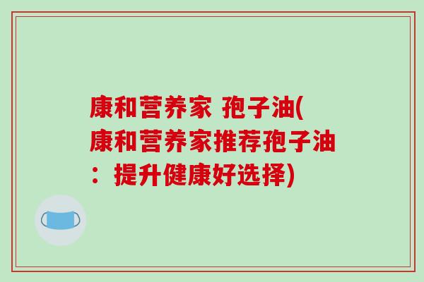 康和营养家 孢子油(康和营养家推荐孢子油:提升健康好选择)-第1张图片-破壁灵芝孢子粉研究指南 康和营养家 孢子油(康和营养家推荐孢子油:提升健康好选择)-第1张图片-破壁灵芝孢子粉研究指南