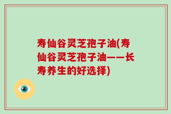 寿仙谷灵芝孢子油(寿仙谷灵芝孢子油——长寿养生的好选择)-第1张图片-破壁灵芝孢子粉研究指南 寿仙谷灵芝孢子油(寿仙谷灵芝孢子油——长寿养生的好选择)-第1张图片-破壁灵芝孢子粉研究指南