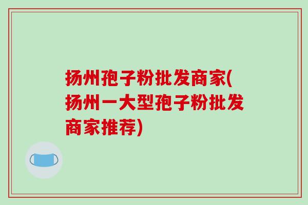 扬州孢子粉批发商家(扬州一大型孢子粉批发商家推荐)-第1张图片-破壁灵芝孢子粉研究指南 扬州孢子粉批发商家(扬州一大型孢子粉批发商家推荐)-第1张图片-破壁灵芝孢子粉研究指南