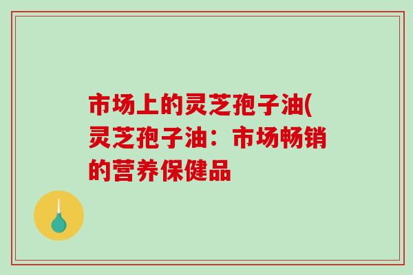 市场上的灵芝孢子油(灵芝孢子油:市场畅销的营养保健品-第1张图片-破壁灵芝孢子粉研究指南 市场上的灵芝孢子油(灵芝孢子油:市场畅销的营养保健品-第1张图片-破壁灵芝孢子粉研究指南