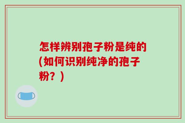怎样辨别孢子粉是纯的(如何识别纯净的孢子粉?)-第1张图片-破壁灵芝孢子粉研究指南 怎样辨别孢子粉是纯的(如何识别纯净的孢子粉?)-第1张图片-破壁灵芝孢子粉研究指南