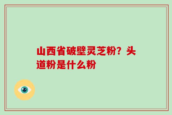 山西省破壁灵芝粉?头道粉是什么粉-第1张图片-破壁灵芝孢子粉研究指南 山西省破壁灵芝粉?头道粉是什么粉-第1张图片-破壁灵芝孢子粉研究指南