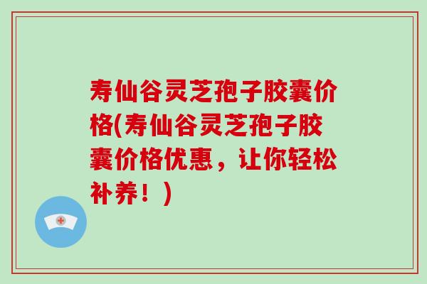 寿仙谷灵芝孢子胶囊价格(寿仙谷灵芝孢子胶囊价格优惠，让你轻松补养！)-第1张图片-破壁灵芝孢子粉研究指南