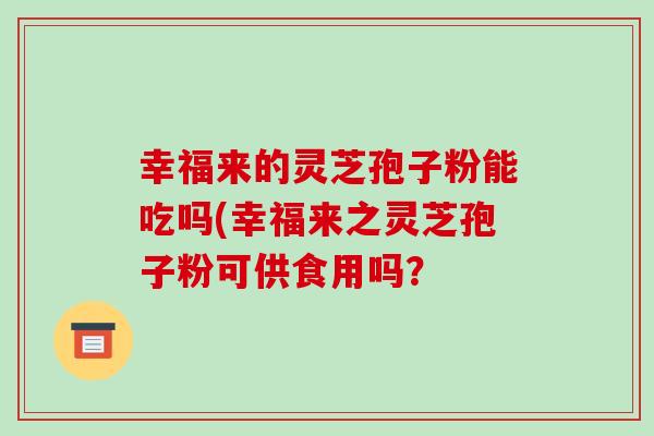 幸福来的灵芝孢子粉能吃吗(幸福来之灵芝孢子粉可供食用吗?-第1张图片-破壁灵芝孢子粉研究指南 幸福来的灵芝孢子粉能吃吗(幸福来之灵芝孢子粉可供食用吗?-第1张图片-破壁灵芝孢子粉研究指南