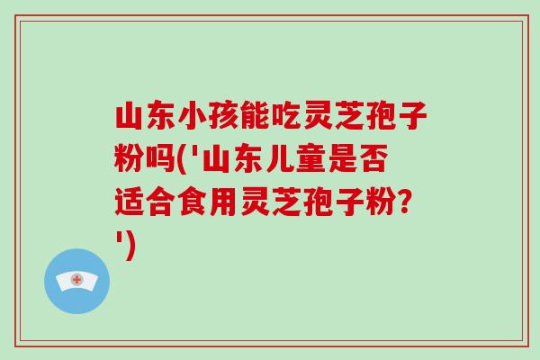 山东小孩能吃灵芝孢子粉吗('山东儿童是否适合食用灵芝孢子粉？')-第1张图片-破壁灵芝孢子粉研究指南