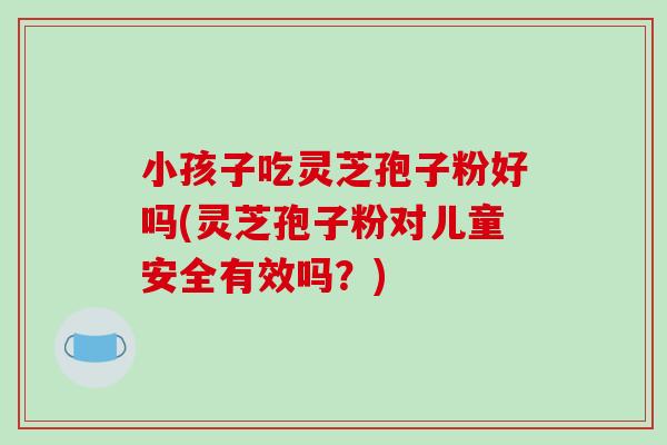 小孩子吃灵芝孢子粉好吗(灵芝孢子粉对儿童安全有效吗?)-第1张图片-破壁灵芝孢子粉研究指南 小孩子吃灵芝孢子粉好吗(灵芝孢子粉对儿童安全有效吗?)-第1张图片-破壁灵芝孢子粉研究指南