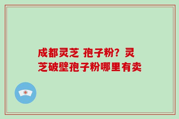 成都灵芝 孢子粉?灵芝破壁孢子粉哪里有卖-第1张图片-破壁灵芝孢子粉研究指南 成都灵芝 孢子粉?灵芝破壁孢子粉哪里有卖-第1张图片-破壁灵芝孢子粉研究指南