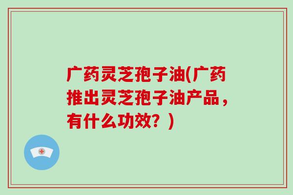 广药灵芝孢子油(广药推出灵芝孢子油产品,有什么功效?)-第1张图片-破壁灵芝孢子粉研究指南 广药灵芝孢子油(广药推出灵芝孢子油产品,有什么功效?)-第1张图片-破壁灵芝孢子粉研究指南