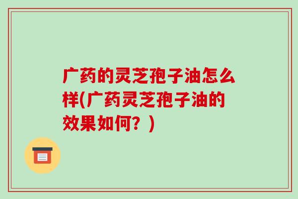 广药的灵芝孢子油怎么样(广药灵芝孢子油的效果如何?)-第1张图片-破壁灵芝孢子粉研究指南 广药的灵芝孢子油怎么样(广药灵芝孢子油的效果如何?)-第1张图片-破壁灵芝孢子粉研究指南
